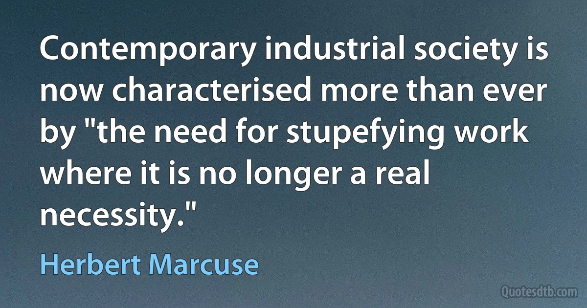 Contemporary industrial society is now characterised more than ever by "the need for stupefying work where it is no longer a real necessity." (Herbert Marcuse)