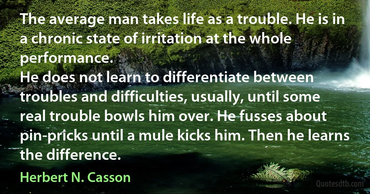 The average man takes life as a trouble. He is in a chronic state of irritation at the whole performance.
He does not learn to differentiate between troubles and difficulties, usually, until some real trouble bowls him over. He fusses about pin-pricks until a mule kicks him. Then he learns the difference. (Herbert N. Casson)