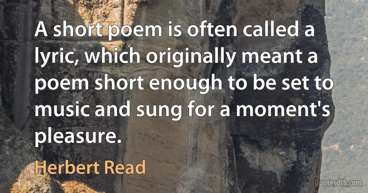 A short poem is often called a lyric, which originally meant a poem short enough to be set to music and sung for a moment's pleasure. (Herbert Read)