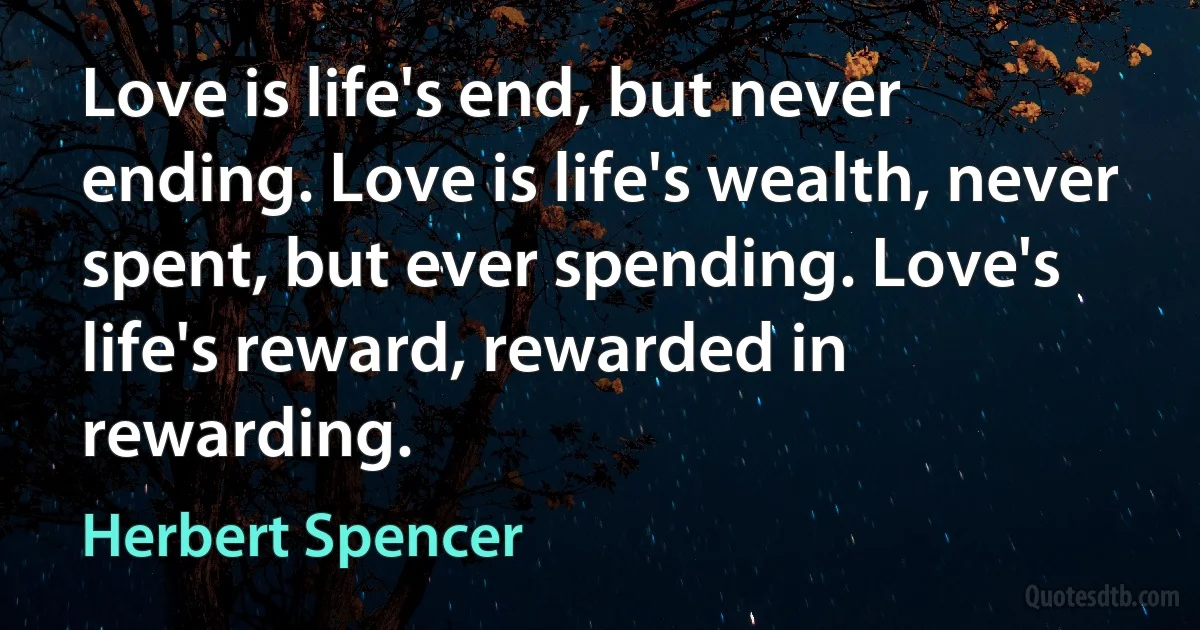 Love is life's end, but never ending. Love is life's wealth, never spent, but ever spending. Love's life's reward, rewarded in rewarding. (Herbert Spencer)