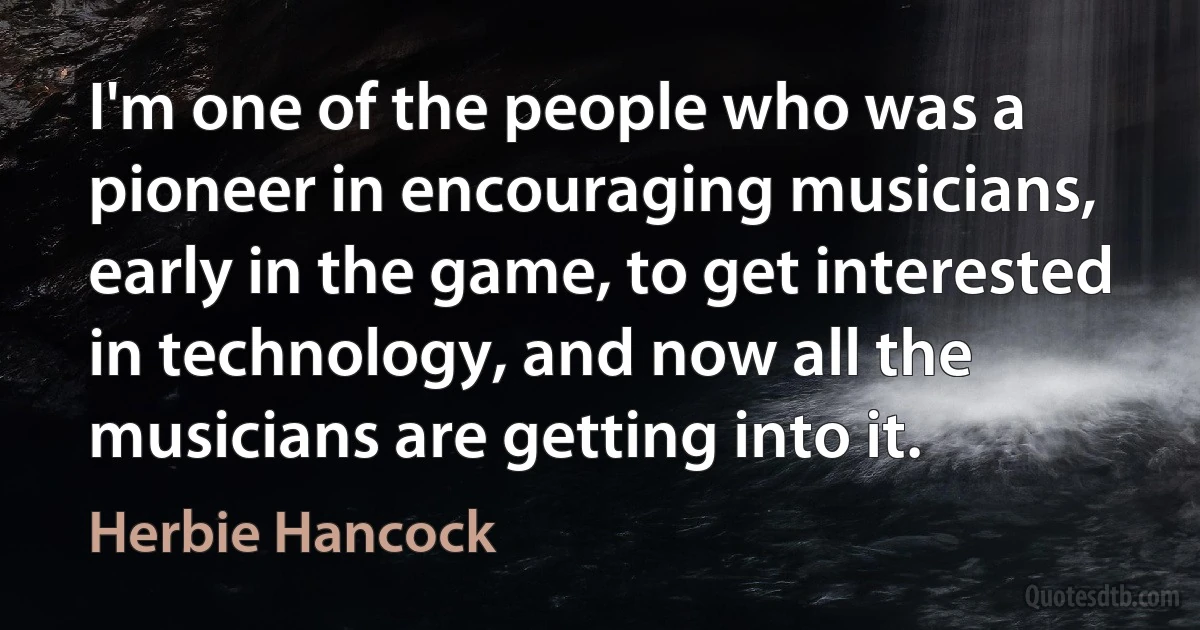 I'm one of the people who was a pioneer in encouraging musicians, early in the game, to get interested in technology, and now all the musicians are getting into it. (Herbie Hancock)