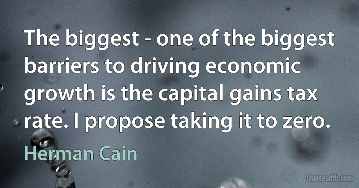 The biggest - one of the biggest barriers to driving economic growth is the capital gains tax rate. I propose taking it to zero. (Herman Cain)