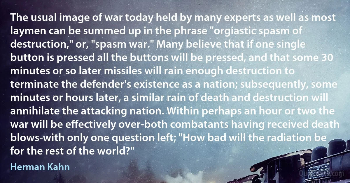 The usual image of war today held by many experts as well as most laymen can be summed up in the phrase "orgiastic spasm of destruction," or, "spasm war." Many believe that if one single button is pressed all the buttons will be pressed, and that some 30 minutes or so later missiles will rain enough destruction to terminate the defender's existence as a nation; subsequently, some minutes or hours later, a similar rain of death and destruction will annihilate the attacking nation. Within perhaps an hour or two the war will be effectively over-both combatants having received death blows-with only one question left; "How bad will the radiation be for the rest of the world?" (Herman Kahn)