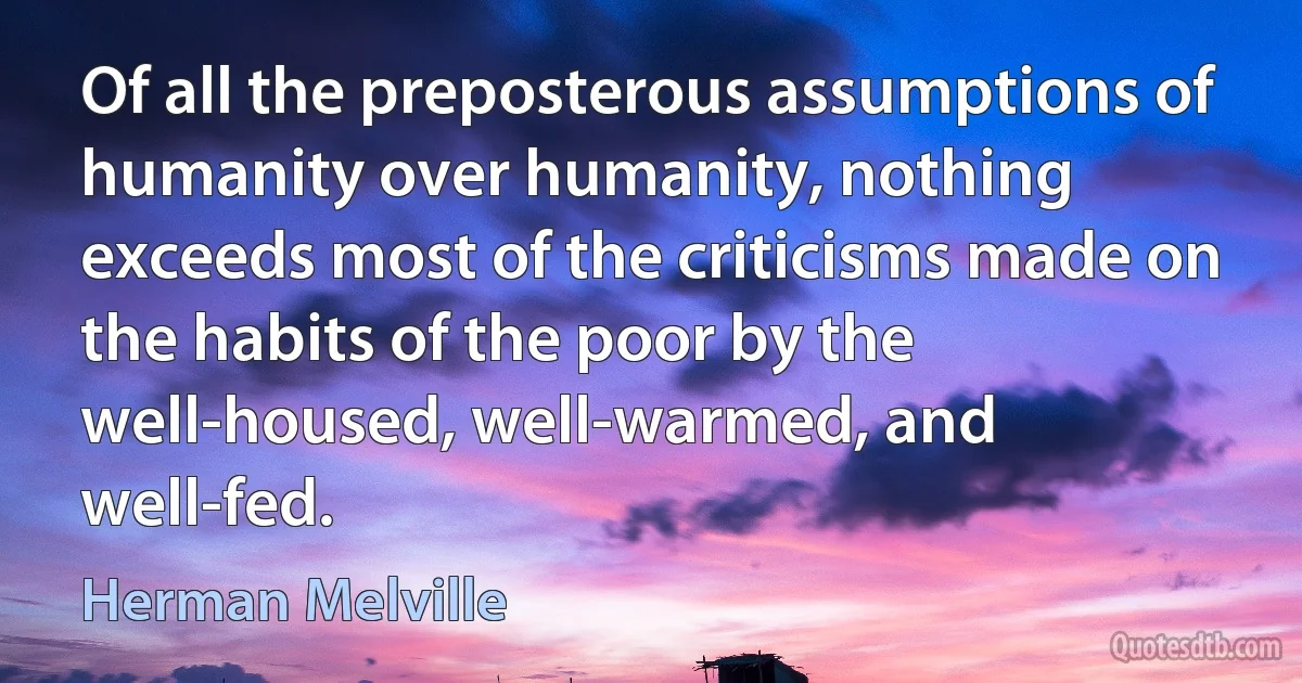 Of all the preposterous assumptions of humanity over humanity, nothing exceeds most of the criticisms made on the habits of the poor by the well-housed, well-warmed, and well-fed. (Herman Melville)