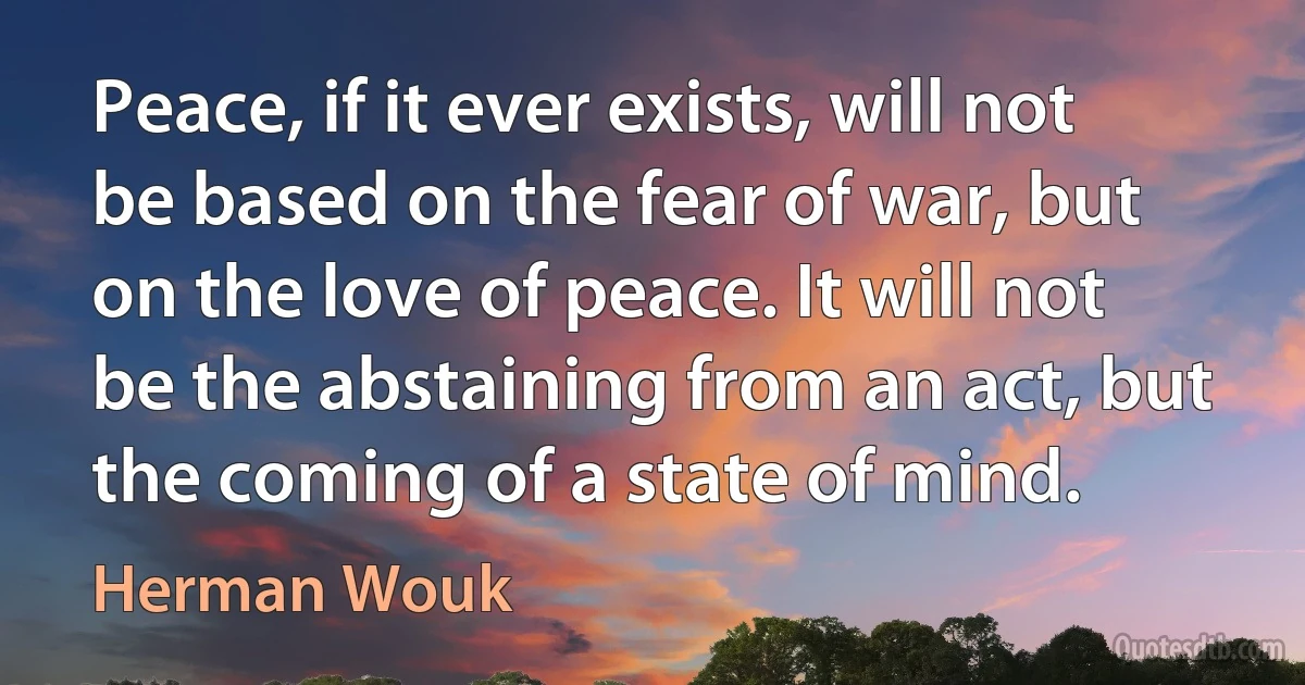 Peace, if it ever exists, will not be based on the fear of war, but on the love of peace. It will not be the abstaining from an act, but the coming of a state of mind. (Herman Wouk)