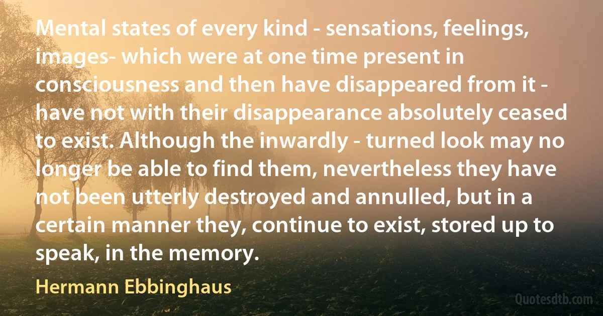 Mental states of every kind - sensations, feelings, images- which were at one time present in consciousness and then have disappeared from it - have not with their disappearance absolutely ceased to exist. Although the inwardly - turned look may no longer be able to find them, nevertheless they have not been utterly destroyed and annulled, but in a certain manner they, continue to exist, stored up to speak, in the memory. (Hermann Ebbinghaus)