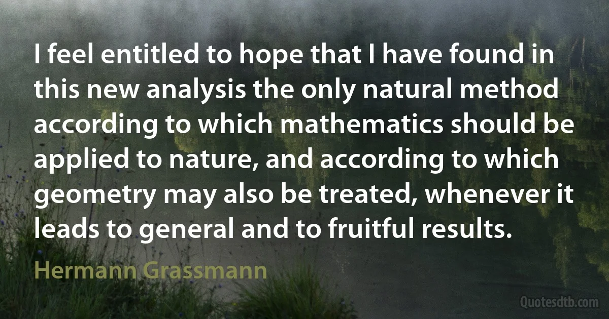 I feel entitled to hope that I have found in this new analysis the only natural method according to which mathematics should be applied to nature, and according to which geometry may also be treated, whenever it leads to general and to fruitful results. (Hermann Grassmann)