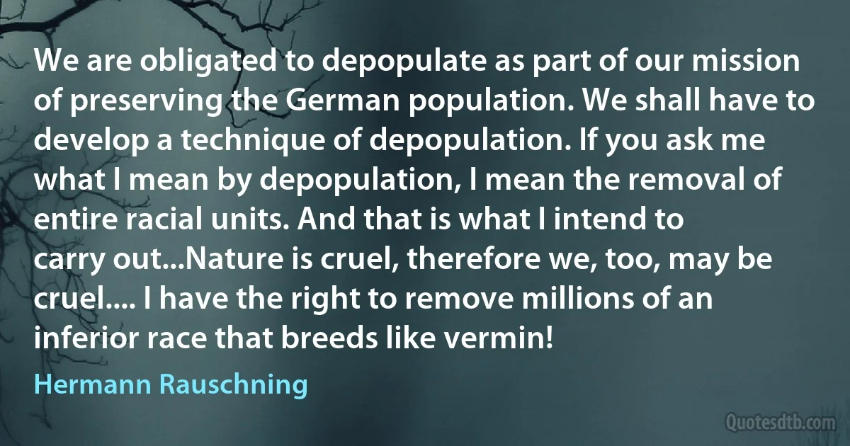 We are obligated to depopulate as part of our mission of preserving the German population. We shall have to develop a technique of depopulation. If you ask me what I mean by depopulation, I mean the removal of entire racial units. And that is what I intend to carry out...Nature is cruel, therefore we, too, may be cruel.... I have the right to remove millions of an inferior race that breeds like vermin! (Hermann Rauschning)