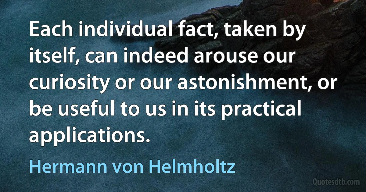 Each individual fact, taken by itself, can indeed arouse our curiosity or our astonishment, or be useful to us in its practical applications. (Hermann von Helmholtz)