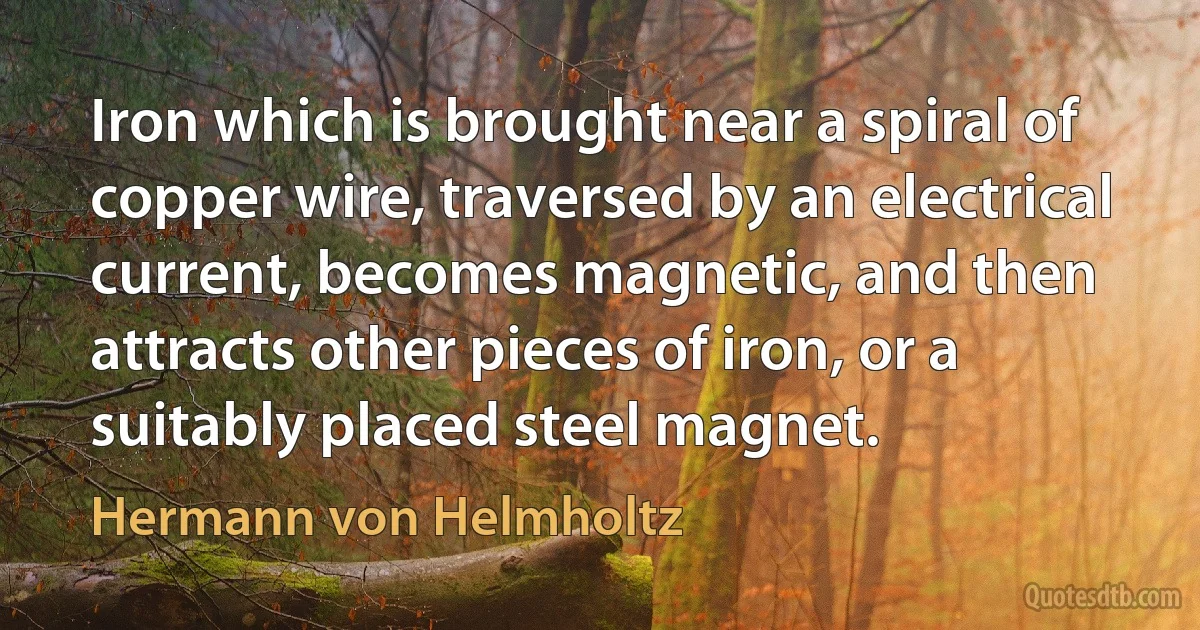 Iron which is brought near a spiral of copper wire, traversed by an electrical current, becomes magnetic, and then attracts other pieces of iron, or a suitably placed steel magnet. (Hermann von Helmholtz)