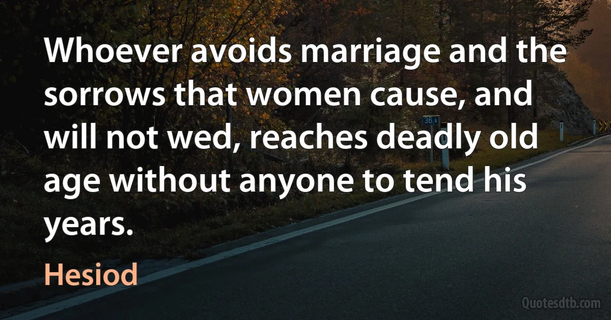 Whoever avoids marriage and the sorrows that women cause, and will not wed, reaches deadly old age without anyone to tend his years. (Hesiod)