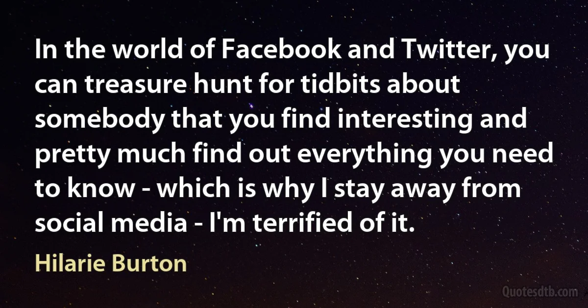 In the world of Facebook and Twitter, you can treasure hunt for tidbits about somebody that you find interesting and pretty much find out everything you need to know - which is why I stay away from social media - I'm terrified of it. (Hilarie Burton)