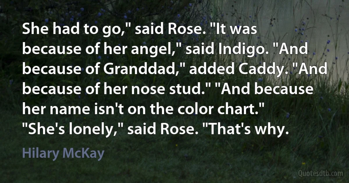 She had to go," said Rose. "It was because of her angel," said Indigo. "And because of Granddad," added Caddy. "And because of her nose stud." "And because her name isn't on the color chart." "She's lonely," said Rose. "That's why. (Hilary McKay)