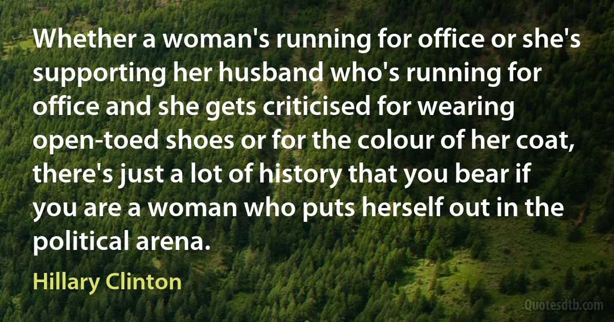 Whether a woman's running for office or she's supporting her husband who's running for office and she gets criticised for wearing open-toed shoes or for the colour of her coat, there's just a lot of history that you bear if you are a woman who puts herself out in the political arena. (Hillary Clinton)