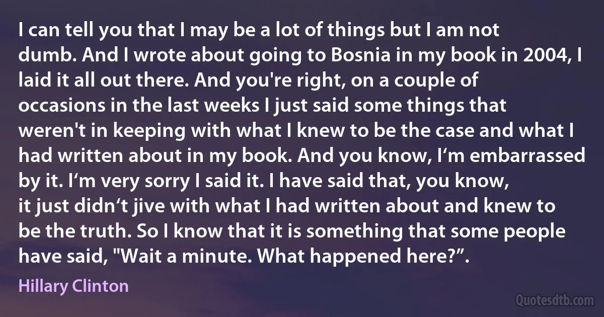 I can tell you that I may be a lot of things but I am not dumb. And I wrote about going to Bosnia in my book in 2004, I laid it all out there. And you're right, on a couple of occasions in the last weeks I just said some things that weren't in keeping with what I knew to be the case and what I had written about in my book. And you know, I‘m embarrassed by it. I‘m very sorry I said it. I have said that, you know, it just didn‘t jive with what I had written about and knew to be the truth. So I know that it is something that some people have said, "Wait a minute. What happened here?”. (Hillary Clinton)