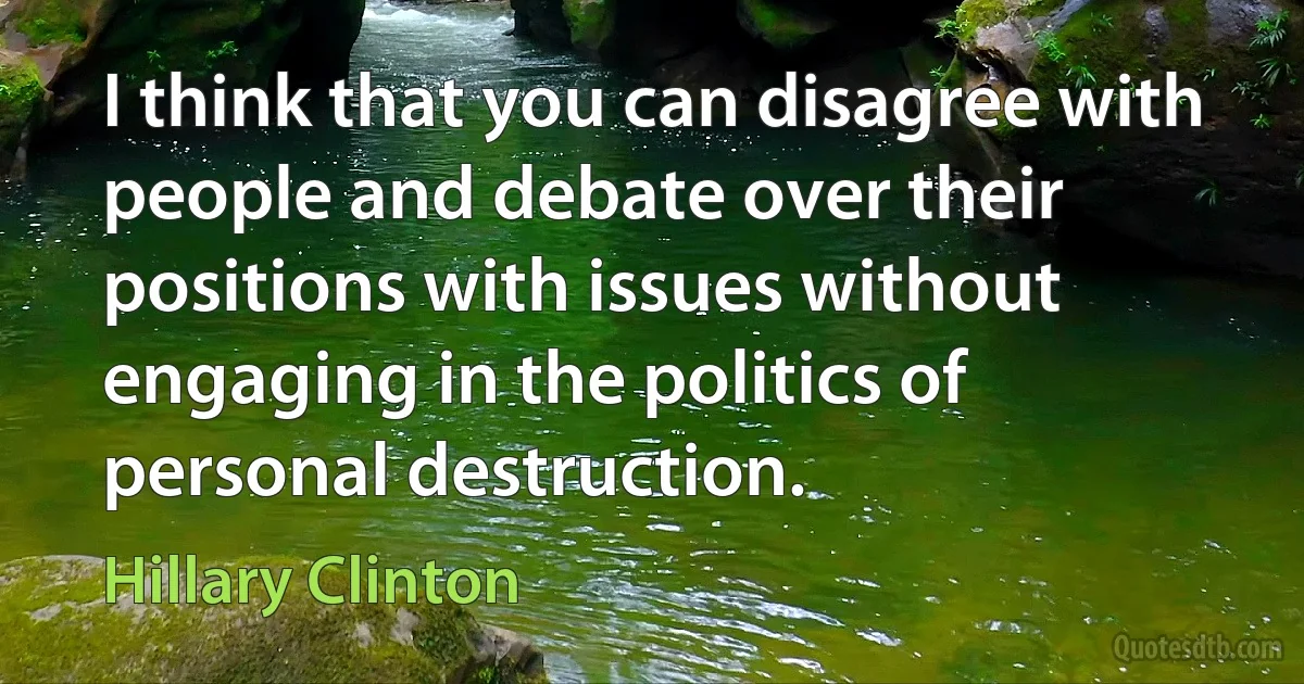 I think that you can disagree with people and debate over their positions with issues without engaging in the politics of personal destruction. (Hillary Clinton)