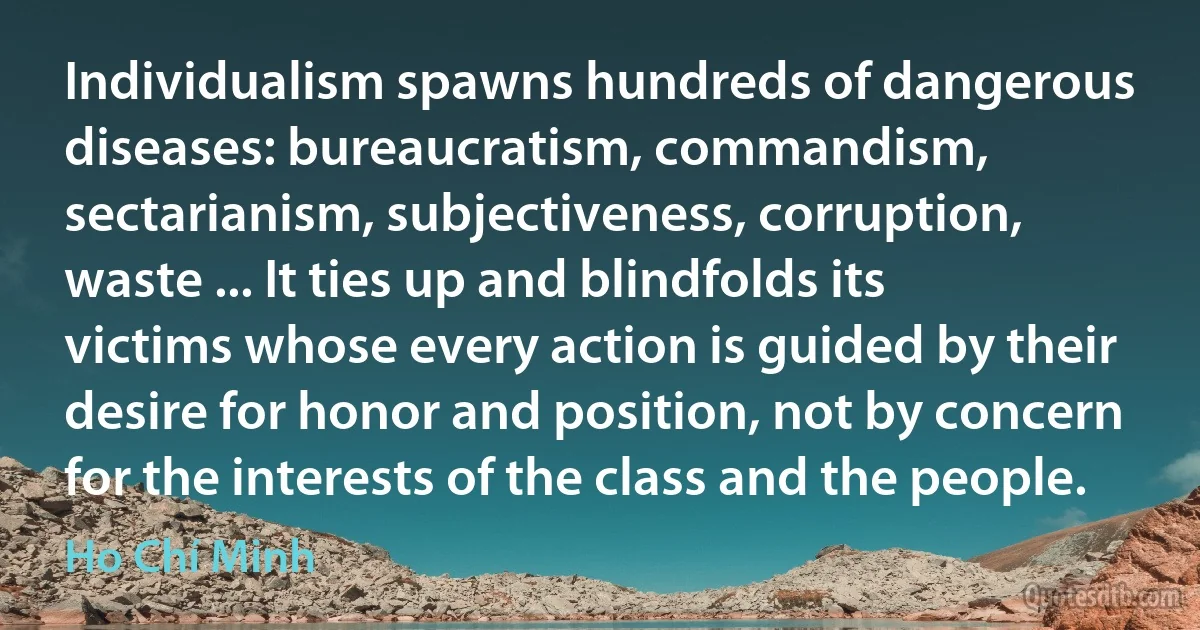 Individualism spawns hundreds of dangerous diseases: bureaucratism, commandism, sectarianism, subjectiveness, corruption, waste ... It ties up and blindfolds its victims whose every action is guided by their desire for honor and position, not by concern for the interests of the class and the people. (Ho Chí Minh)