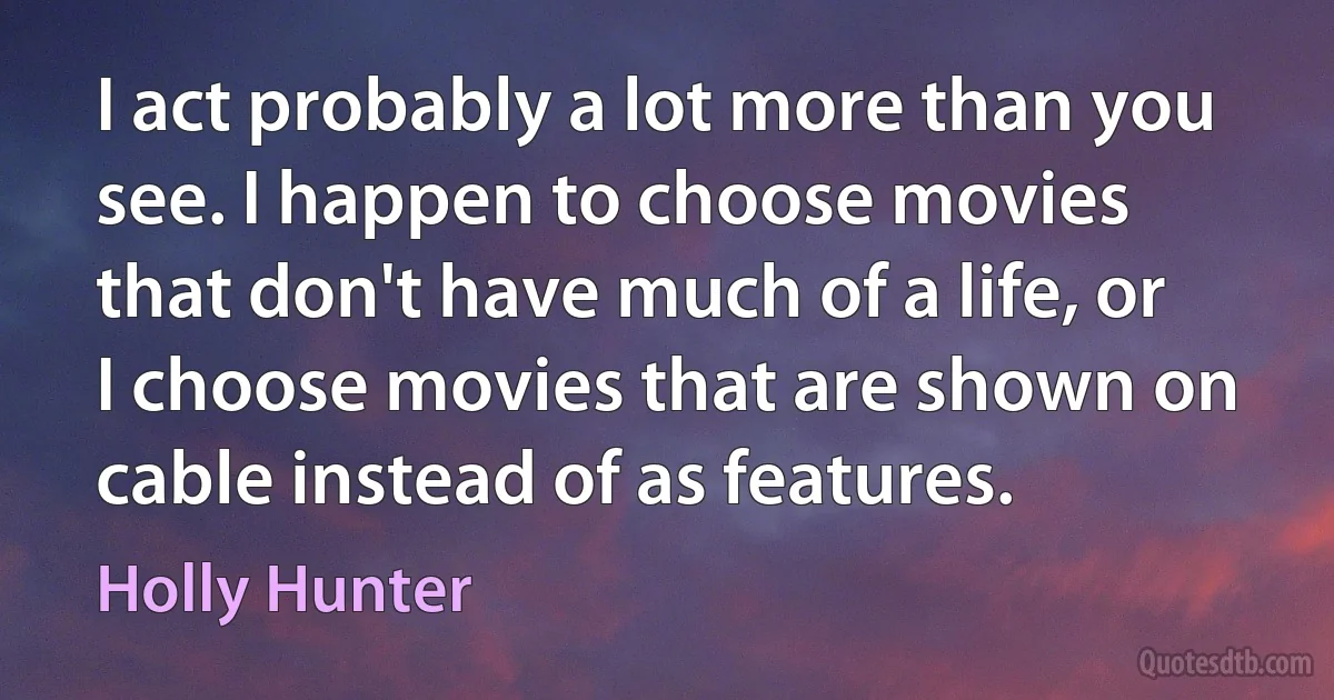 I act probably a lot more than you see. I happen to choose movies that don't have much of a life, or I choose movies that are shown on cable instead of as features. (Holly Hunter)