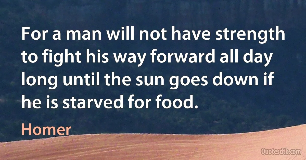 For a man will not have strength to fight his way forward all day
long until the sun goes down if he is starved for food. (Homer)