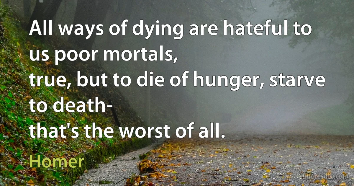 All ways of dying are hateful to us poor mortals,
true, but to die of hunger, starve to death-
that's the worst of all. (Homer)