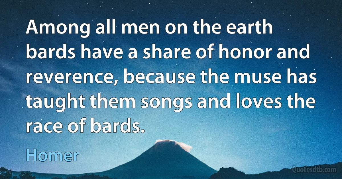 Among all men on the earth bards have a share of honor and reverence, because the muse has taught them songs and loves the race of bards. (Homer)