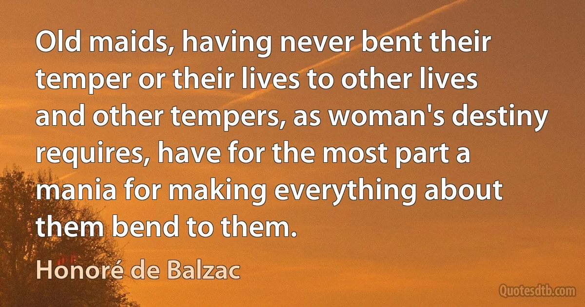 Old maids, having never bent their temper or their lives to other lives and other tempers, as woman's destiny requires, have for the most part a mania for making everything about them bend to them. (Honoré de Balzac)