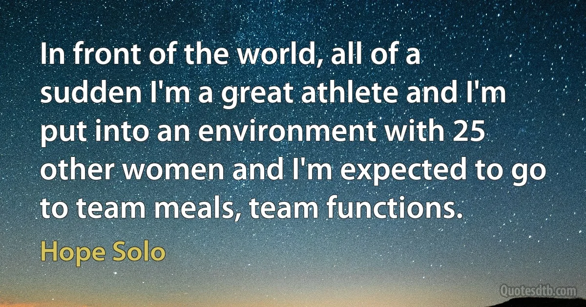 In front of the world, all of a sudden I'm a great athlete and I'm put into an environment with 25 other women and I'm expected to go to team meals, team functions. (Hope Solo)