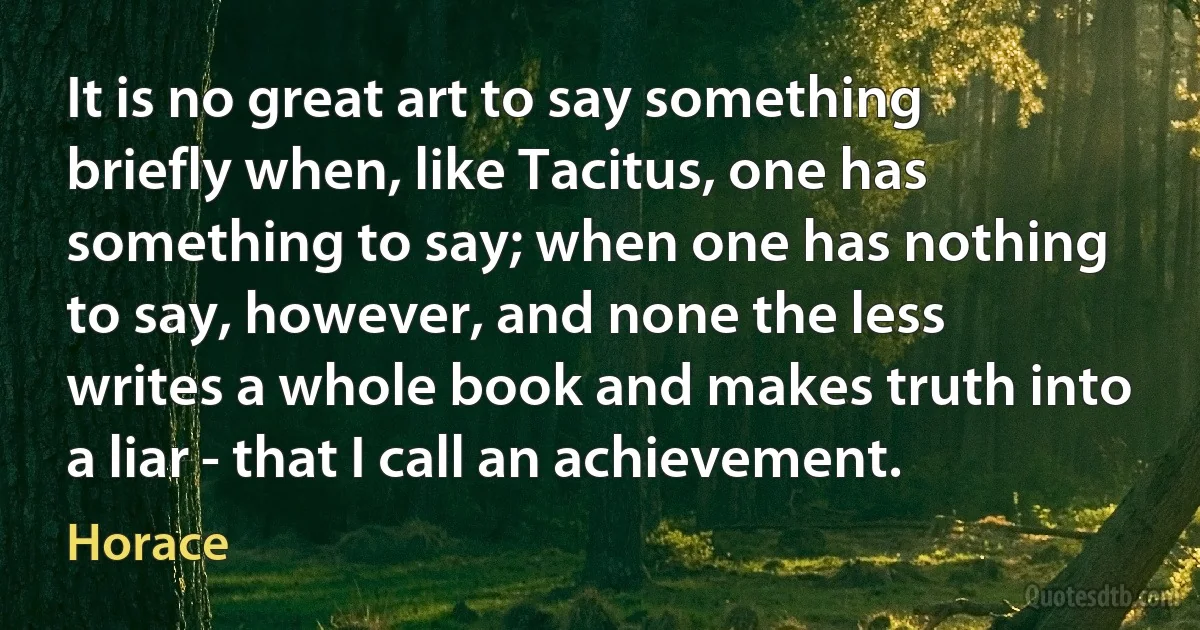 It is no great art to say something briefly when, like Tacitus, one has something to say; when one has nothing to say, however, and none the less writes a whole book and makes truth into a liar - that I call an achievement. (Horace)