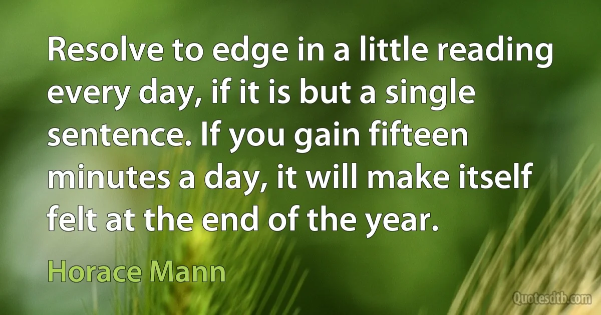 Resolve to edge in a little reading every day, if it is but a single sentence. If you gain fifteen minutes a day, it will make itself felt at the end of the year. (Horace Mann)