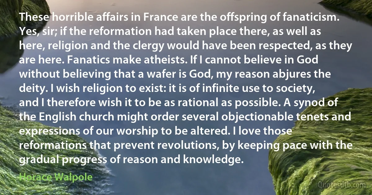 These horrible affairs in France are the offspring of fanaticism. Yes, sir; if the reformation had taken place there, as well as here, religion and the clergy would have been respected, as they are here. Fanatics make atheists. If I cannot believe in God without believing that a wafer is God, my reason abjures the deity. I wish religion to exist: it is of infinite use to society, and I therefore wish it to be as rational as possible. A synod of the English church might order several objectionable tenets and expressions of our worship to be altered. I love those reformations that prevent revolutions, by keeping pace with the gradual progress of reason and knowledge. (Horace Walpole)