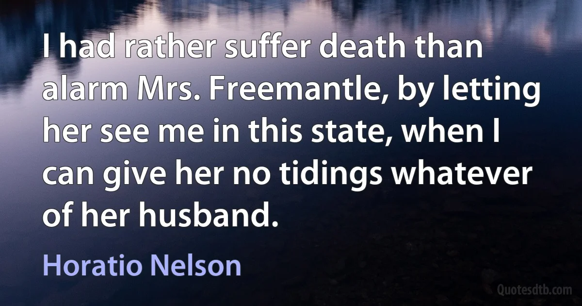 I had rather suffer death than alarm Mrs. Freemantle, by letting her see me in this state, when I can give her no tidings whatever of her husband. (Horatio Nelson)