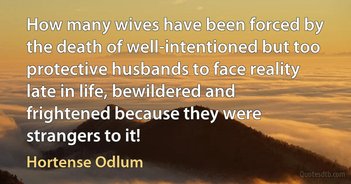 How many wives have been forced by the death of well-intentioned but too protective husbands to face reality late in life, bewildered and frightened because they were strangers to it! (Hortense Odlum)