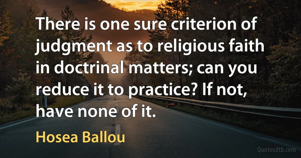 There is one sure criterion of judgment as to religious faith in doctrinal matters; can you reduce it to practice? If not, have none of it. (Hosea Ballou)