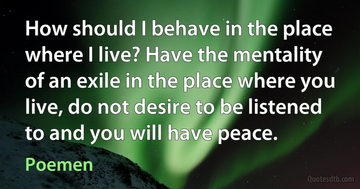 How should I behave in the place where I live? Have the mentality of an exile in the place where you live, do not desire to be listened to and you will have peace. (Poemen)
