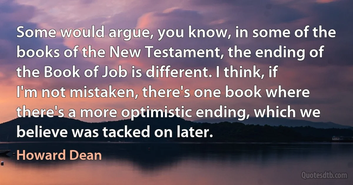 Some would argue, you know, in some of the books of the New Testament, the ending of the Book of Job is different. I think, if I'm not mistaken, there's one book where there's a more optimistic ending, which we believe was tacked on later. (Howard Dean)