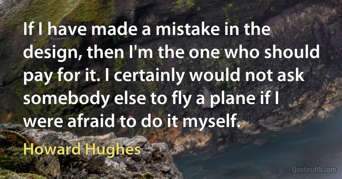 If I have made a mistake in the design, then I'm the one who should pay for it. I certainly would not ask somebody else to fly a plane if I were afraid to do it myself. (Howard Hughes)