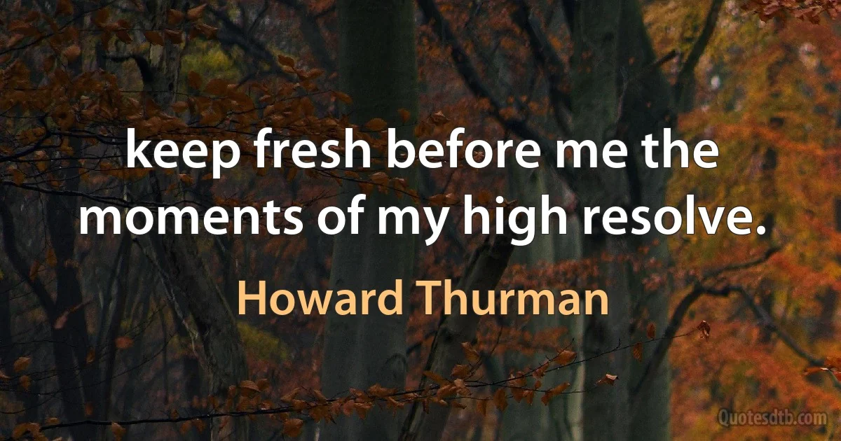 keep fresh before me the moments of my high resolve. (Howard Thurman)