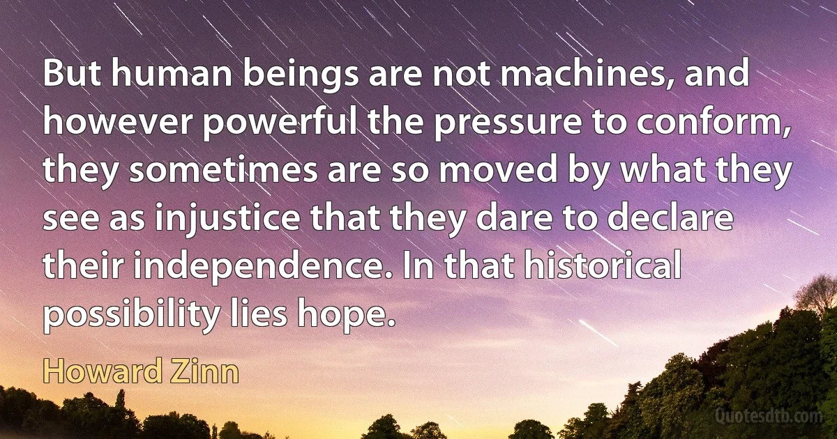 But human beings are not machines, and however powerful the pressure to conform, they sometimes are so moved by what they see as injustice that they dare to declare their independence. In that historical possibility lies hope. (Howard Zinn)