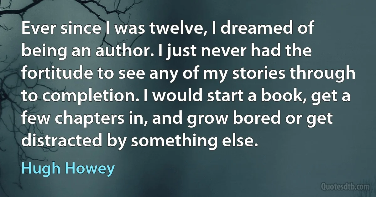 Ever since I was twelve, I dreamed of being an author. I just never had the fortitude to see any of my stories through to completion. I would start a book, get a few chapters in, and grow bored or get distracted by something else. (Hugh Howey)