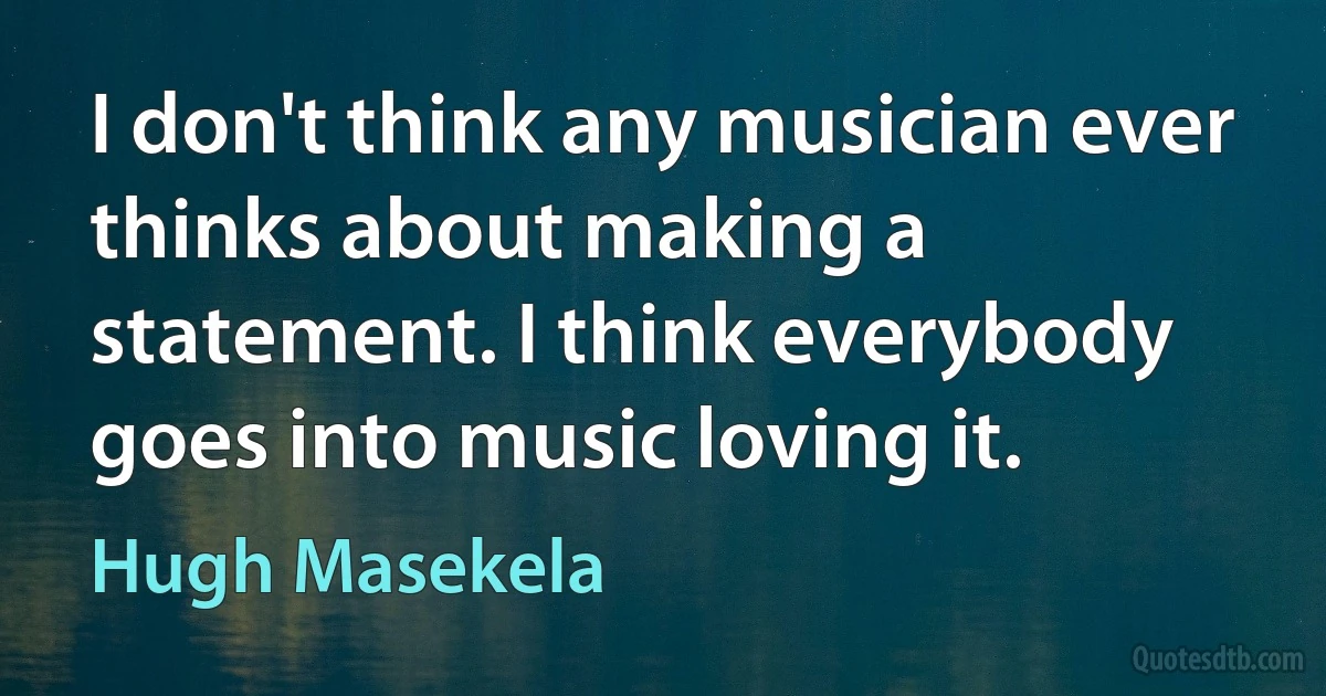 I don't think any musician ever thinks about making a statement. I think everybody goes into music loving it. (Hugh Masekela)