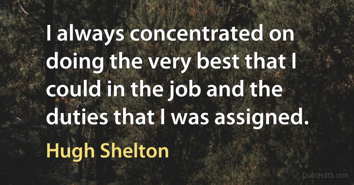 I always concentrated on doing the very best that I could in the job and the duties that I was assigned. (Hugh Shelton)