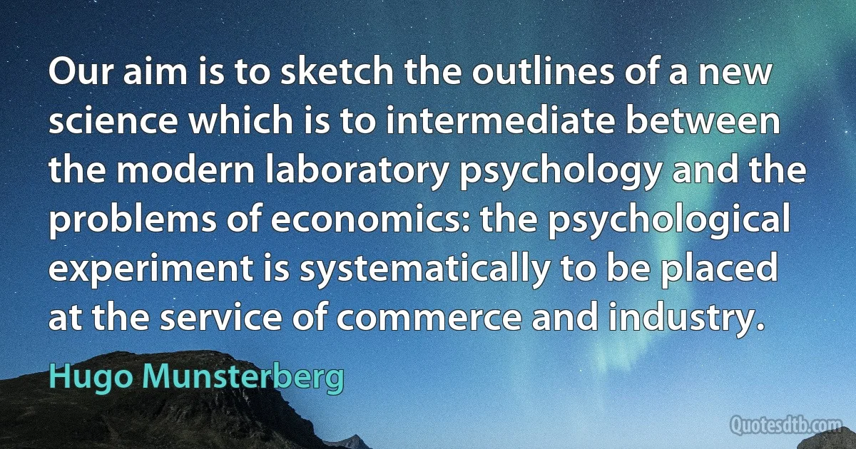 Our aim is to sketch the outlines of a new science which is to intermediate between the modern laboratory psychology and the problems of economics: the psychological experiment is systematically to be placed at the service of commerce and industry. (Hugo Munsterberg)