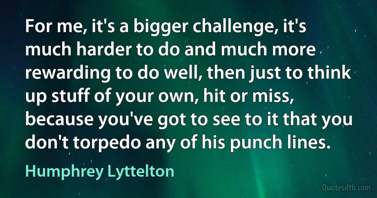 For me, it's a bigger challenge, it's much harder to do and much more rewarding to do well, then just to think up stuff of your own, hit or miss, because you've got to see to it that you don't torpedo any of his punch lines. (Humphrey Lyttelton)