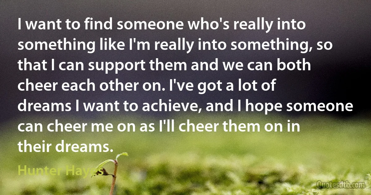 I want to find someone who's really into something like I'm really into something, so that I can support them and we can both cheer each other on. I've got a lot of dreams I want to achieve, and I hope someone can cheer me on as I'll cheer them on in their dreams. (Hunter Hayes)