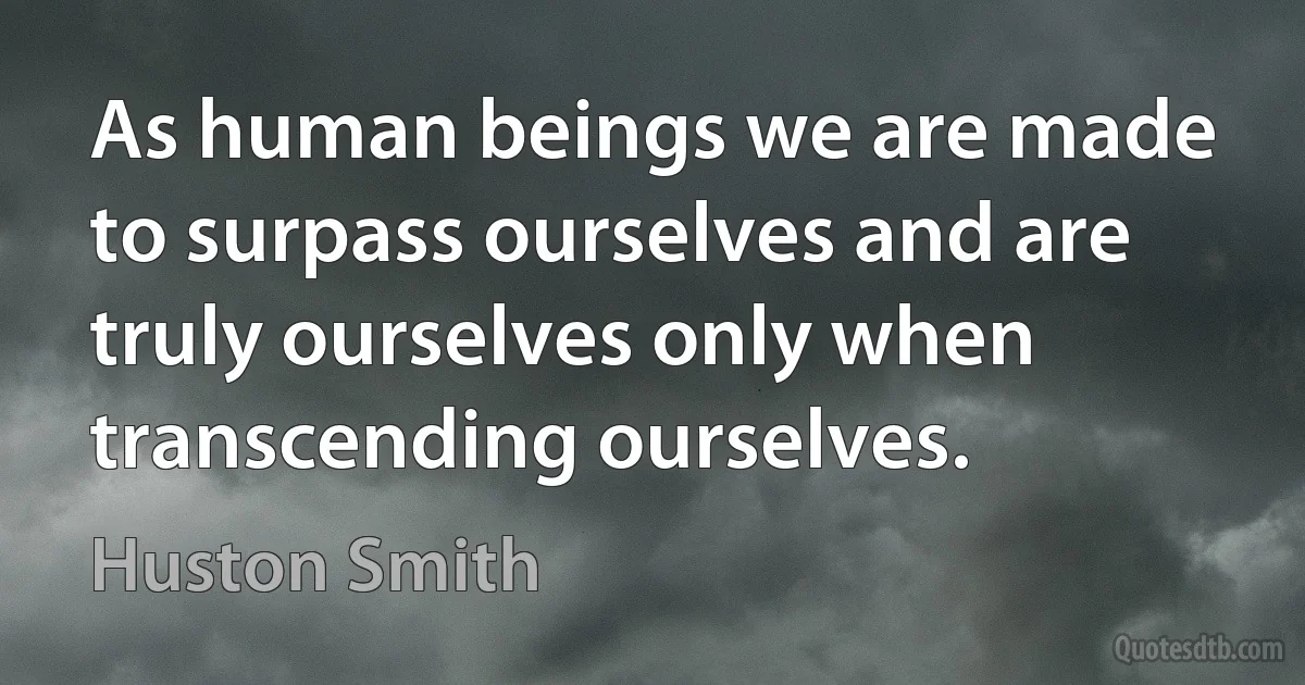 As human beings we are made to surpass ourselves and are truly ourselves only when transcending ourselves. (Huston Smith)