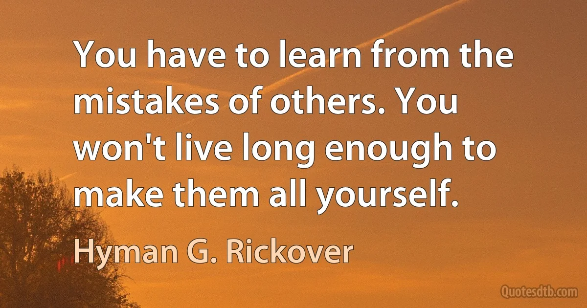 You have to learn from the mistakes of others. You won't live long enough to make them all yourself. (Hyman G. Rickover)