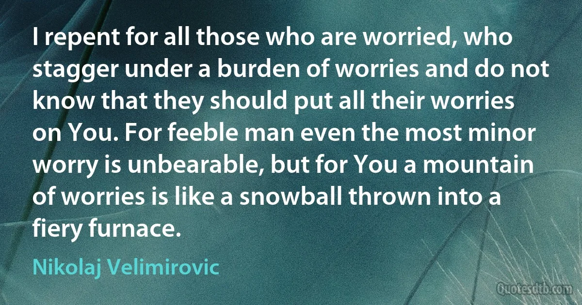 I repent for all those who are worried, who stagger under a burden of worries and do not know that they should put all their worries on You. For feeble man even the most minor worry is unbearable, but for You a mountain of worries is like a snowball thrown into a fiery furnace. (Nikolaj Velimirovic)