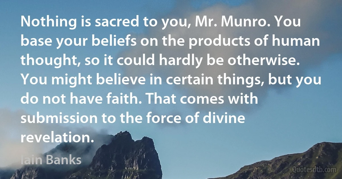 Nothing is sacred to you, Mr. Munro. You base your beliefs on the products of human thought, so it could hardly be otherwise. You might believe in certain things, but you do not have faith. That comes with submission to the force of divine revelation. (Iain Banks)