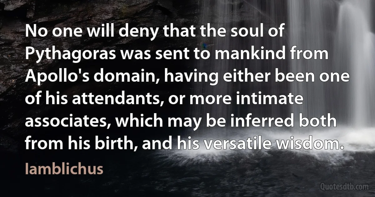 No one will deny that the soul of Pythagoras was sent to mankind from Apollo's domain, having either been one of his attendants, or more intimate associates, which may be inferred both from his birth, and his versatile wisdom. (Iamblichus)