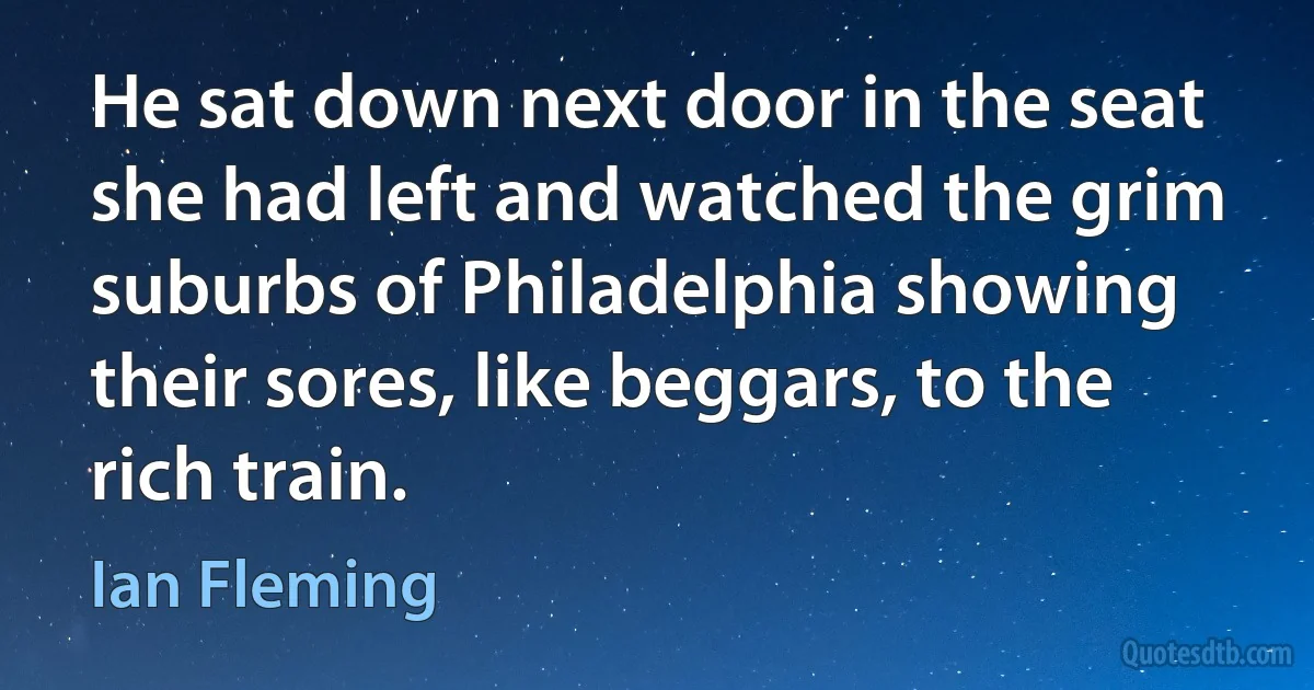 He sat down next door in the seat she had left and watched the grim suburbs of Philadelphia showing their sores, like beggars, to the rich train. (Ian Fleming)